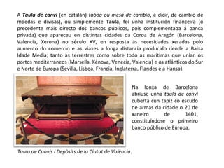 A Taula de canvi (en catalán) taboa ou mesa de cambio, é dicir, de cambio de
moedas e divisas), ou simplemente Taula, foi unha institución financeira (o
precedente máis directo dos bancos públicos, pois complementaba á banca
privada) que apareceu en distintas cidades da Coroa de Aragón (Barcelona,
Valencia, Xerona) no século XV, en resposta ás necesidades xeradas polo
aumento do comercio e as viaxes a longa distancia producido dende a Baixa
Idade Media; tanto as terrestres como sobre todo as marítimas que unían os
portos mediterráneos (Marsella, Xénova, Venecia, Valencia) e os atlánticos do Sur
e Norte de Europa (Sevilla, Lisboa, Francia, Inglaterra, Flandes e a Hansa).
Taula de Canvis i Depòsits de la Ciutat de València.
Na lonxa de Barcelona
abriuse unha taula de canvi
cuberta cun tapiz co escudo
de armas da cidade o 20 de
xaneiro de 1401,
constituíndose o primeiro
banco público de Europa.
 