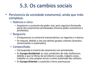 5.3. Os cambios sociais
• Pervivencia da sociedade estamental, aínda que máis
complexa:
– Nobreza e clero.
– Aceptaron o aumento do poder real, pero seguiron formando
parte dos estamentos privilexiados (mesmo poder económico e
privilexios).
– Burguesía.
– Enriqueceuse co comercio transoceánico, os negocios e a banca.
– Se impuxo, debido a isto aos demais grupos urbanos (artesáns,
comerciantes e asalariados).
– Campesiñado.
– Corresponde á maioría do estamento non privilexiado.
– En Europa Occidental: as súas condicións de vida melloraron,
debido a que se librou da servidume e puido, nalgúns casos,
traballar as súas propias terras e como asalariado dos señores.
– En Europa Oriental: a suxeición á terra acentuouse.
 
