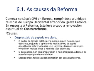 6.1. As causas da Reforma
Comeza no século XVI en Europa, rompíndose a unidade
relixiosa de Europa Occidental arredor da Igrexa Católica.
En resposta á Reforma, ésta leva a cabo a renovación
espiritual da Contrarreforma.
•Causas:
• Desprestixio do papado e o clero.
• O poder da Igrexia católica era moi amplo en Europa. Non
obstante, segundo a opinión de moita xente, os papas
ocupábanse sobre todo dos seus intereses terreais; os bispos
vivían con moitos luxos e non nas súas dióceses;
• O baixo clero non tiña preparación e non predicaba, ademáis de
non dar exemplo de moralidade.
• Moitas ordes relixiosas non cumprían cos seus quefaceres.
 
