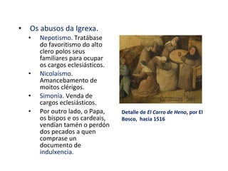 • Os abusos da Igrexa.
• Nepotismo. Tratábase
do favoritismo do alto
clero polos seus
familiares para ocupar
os cargos eclesiásticos.
• Nicolaísmo.
Amancebamento de
moitos clérigos.
• Simonía. Venda de
cargos eclesiásticos.
• Por outro lado, o Papa,
os bispos e os cardeais,
vendían tamén o perdón
dos pecados a quen
comprase un
documento de
indulxencia.
Detalle de El Carro de Heno, por El
Bosco, hacia 1516
 