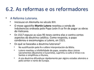 6.2. As reformas e os reformadores
• A Reforma Luterana.
• Iniciouse en Alemaña no século XVI.
• O moxe agostiño Martín Lutero rexeitou a venda de
indulxencias ordeada polo Papa León X co fin de pagar as obras
do Vaticano.
• En 1517 expuso as súas 95 teses contra elas e contra certos
aspectos da doutrina católica. Como resposta, o papa
condenou e excomungou a Lutero, en 1521.
• En qué se baseaba a doutrina luterana?
• Na xustificación pola fe e alibre interpretación da Biblia.
• Lutero rexeitou a infalibilidade do papa, aceptou dous únicos
sacramentos (Bautismo e Eucaristía), suprimiu o culto á Virxe e os
Santos e simplificou a liturxia,
• A súa doutrina difundiuse rápidamente por algúns estados alemáns e
polo centor e norte de Europa.
 
