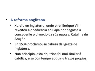 • A reforma anglicana.
• Xurdiu en Inglaterra, onde o rei Enrique VIII
rexeitou a obediencia ao Papa por negarse a
concederlle o divorcio da súa esposa, Catalina de
Aragón.
• En 1534 proclamouse cabeza da Igrexa de
Inglaterra.
• Nun principio, esta doutrina foi moi similar á
católica, e só con tempo adquiriu trazos propios.
 