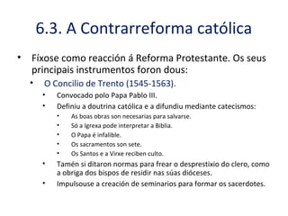6.3. A Contrarreforma católica
• Fíxose como reacción á Reforma Protestante. Os seus
principais instrumentos foron dous:
• O Concilio de Trento (1545-1563).
• Convocado polo Papa Pablo III.
• Definiu a doutrina católica e a difundiu mediante catecismos:
• As boas obras son necesarias para salvarse.
• Só a Igrexa pode interpretar a Biblia.
• O Papa é infalible.
• Os sacramentos son sete.
• Os Santos e a Virxe reciben culto.
• Tamén si ditaron normas para frear o desprestixio do clero, como
a obriga dos bispos de residir nas súas dióceses.
• Impulsouse a creación de seminarios para formar os sacerdotes.
 