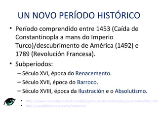 UN NOVO PERÍODO HISTÓRICO
• Período comprendido entre 1453 (Caída de
Constantinopla a mans do Imperio
Turco)/descubrimento de América (1492) e
1789 (Revolución Francesa).
• Subperíodos:
– Século XVI, época do Renacemento.
– Século XVII, época do Barroco.
– Século XVIII, época da Ilustración e o Absolutismo.
• http://www.cervantesvirtual.com/bib/portal/constantinopla/pcuartonivelf9e1.htm
• http://canalhistoria.es/aula/bizancio/
 