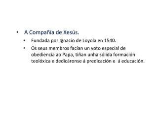 • A Compañía de Xesús.
• Fundada por Ignacio de Loyola en 1540.
• Os seus membros facían un voto especial de
obediencia ao Papa, tiñan unha sólida formación
teolóxica e dedicáronse á predicación e á educación.
 