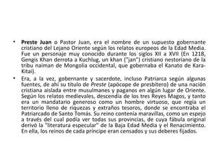 • Preste Juan o Pastor Juan, era el nombre de un supuesto gobernante
cristiano del Lejano Oriente según los relatos europeos de la Edad Media.
Fue un personaje muy conocido durante los siglos XII a XVII (En 1218,
Gengis Khan derrota a Kuchlug, un khan ("jan") cristiano nestoriano de la
tribu naiman de Mongolia occidental, que gobernaba el Kanato de Kara-
Kitai).
• Era, a la vez, gobernante y sacerdote, incluso Patriarca según algunas
fuentes, de ahí su título de Preste (apócope de presbítero) de una nación
cristiana aislada entre musulmanes y paganos en algún lugar de Oriente.
Según los relatos medievales, descendía de los tres Reyes Magos, y tanto
era un mandatario generoso como un hombre virtuoso, que regía un
territorio lleno de riquezas y extraños tesoros, donde se encontraba el
Patriarcado de Santo Tomás. Su reino contenía maravillas, como un espejo
a través del cual podía ver todas sus provincias, de cuya fábula original
derivó la "literatura especular" de la Baja Edad Media y el Renacimiento.
En ella, los reinos de cada príncipe eran censados y sus deberes fijados.
 