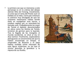• La primera vez que se menciona a este
personaje es en la crónica del obispo
alemán Otto de Freising. Inicialmente,
se creía que el reino del Preste Juan se
hallaba en la India. Corría por entonces
la creencia muy divulgada de que los
cristianos nestorianos habían tenido
éxito en evangelizar esas tierras, y
estaban regidos por un sacerdote-rey
llamado Juan. Probablemente los viajes
de Tomás el Apóstol, documentados
en obras como los Hechos de Tomás,
sirvieron de germen para la leyenda.
Tras la llegada de los mongoles al
mundo occidental, se situó al rey en
Asia Central. Finalmente, exploradores
portugueses se convencieron de que lo
habían encontrado en Etiopía. El
emperador de Bizancio y el papa
habían recibido varios mensajes de
esta figura misteriosa, en los que él
mismo describía la grandeza y la
riqueza de sus feudos.
 