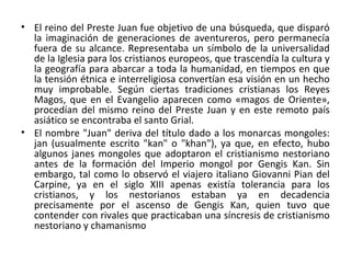 • El reino del Preste Juan fue objetivo de una búsqueda, que disparó
la imaginación de generaciones de aventureros, pero permanecía
fuera de su alcance. Representaba un símbolo de la universalidad
de la Iglesia para los cristianos europeos, que trascendía la cultura y
la geografía para abarcar a toda la humanidad, en tiempos en que
la tensión étnica e interreligiosa convertían esa visión en un hecho
muy improbable. Según ciertas tradiciones cristianas los Reyes
Magos, que en el Evangelio aparecen como «magos de Oriente»,
procedían del mismo reino del Preste Juan y en este remoto país
asiático se encontraba el santo Grial.
• El nombre "Juan" deriva del título dado a los monarcas mongoles:
jan (usualmente escrito "kan" o "khan"), ya que, en efecto, hubo
algunos janes mongoles que adoptaron el cristianismo nestoriano
antes de la formación del Imperio mongol por Gengis Kan. Sin
embargo, tal como lo observó el viajero italiano Giovanni Pian del
Carpine, ya en el siglo XIII apenas existía tolerancia para los
cristianos, y los nestorianos estaban ya en decadencia
precisamente por el ascenso de Gengis Kan, quien tuvo que
contender con rivales que practicaban una síncresis de cristianismo
nestoriano y chamanismo
 