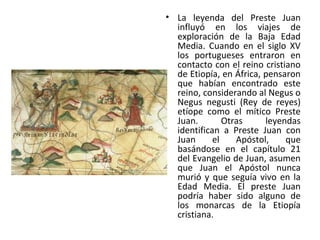• La leyenda del Preste Juan
influyó en los viajes de
exploración de la Baja Edad
Media. Cuando en el siglo XV
los portugueses entraron en
contacto con el reino cristiano
de Etiopía, en África, pensaron
que habían encontrado este
reino, considerando al Negus o
Negus negusti (Rey de reyes)
etíope como el mítico Preste
Juan. Otras leyendas
identifican a Preste Juan con
Juan el Apóstol, que
basándose en el capítulo 21
del Evangelio de Juan, asumen
que Juan el Apóstol nunca
murió y que seguía vivo en la
Edad Media. El preste Juan
podría haber sido alguno de
los monarcas de la Etiopía
cristiana.
 