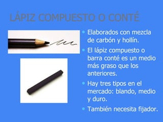 LÁPIZ COMPUESTO O CONTÉ
• Elaborados con mezcla
de carbón y hollín.
• El lápiz compuesto o
barra conté es un medio
más graso que los
anteriores.
• Hay tres tipos en el
mercado: blando, medio
y duro.
• También necesita fijador.
 