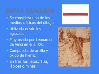 BARRA SANGUINA
• Se considera uno de los
medios clásicos del dibujo
• Utilizada desde los
egipcios.
• Muy usada por Leonardo
da Vinci en el s. XVI
• Compuesta de arcilla y
óxido de hierro.
• En tres formatos: Tiza,
lápices o minas.
 