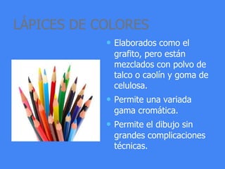 LÁPICES DE COLORES
• Elaborados como el
grafito, pero están
mezclados con polvo de
talco o caolín y goma de
celulosa.
• Permite una variada
gama cromática.
• Permite el dibujo sin
grandes complicaciones
técnicas.
 