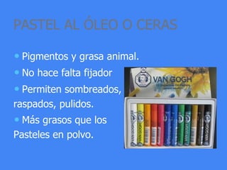 PASTEL AL ÓLEO O CERAS
• Pigmentos y grasa animal.
• No hace falta fijador
• Permiten sombreados,
raspados, pulidos.
• Más grasos que los
Pasteles en polvo.
 