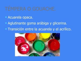 TÉMPERA O GOUACHE.
• Acuarela opaca.
• Aglutinante goma arábiga y glicerina.
• Transición entre la acuarela y el acrílico.
 