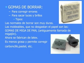 • GOMAS DE BORRAR:
– Para corregir errores
– Para sacar luces y brillos
• Tipos:
Las normales de borrar son muy duras.
Las moldeables, que no desgastan el papel son las:
GOMAS DE MIGA DE PAN, (antiguamente llamada de
migajón).
Ahora se fabrican de latex.
Es menos grasa y permite corregir
carboncillo,pastel, etc.
 