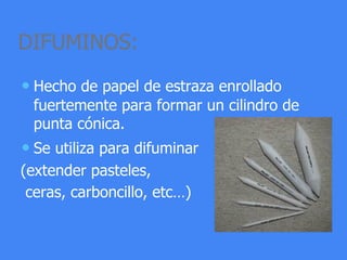 DIFUMINOS:
• Hecho de papel de estraza enrollado
fuertemente para formar un cilindro de
punta cónica.
• Se utiliza para difuminar
(extender pasteles,
ceras, carboncillo, etc…)
 