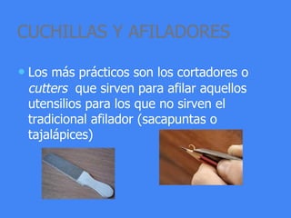 CUCHILLAS Y AFILADORES
• Los más prácticos son los cortadores o
cutters que sirven para afilar aquellos
utensilios para los que no sirven el
tradicional afilador (sacapuntas o
tajalápices)
 