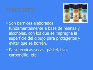 FIJADORES
• Son barnices elaborados
fundamentalmente a base de resinas y
alcoholes, con los que se impregna la
superficie del dibujo para protegerlos y
evitar que se borren.
• Para técnicas secas: pástel, tiza,
carboncillo, etc.
 