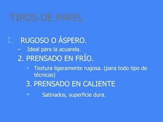 TIPOS DE PAPEL
1. RUGOSO O ÁSPERO.
– Ideal para la acuarela.
2. PRENSADO EN FRÍO.
• Textura ligeramente rugosa. (para todo tipo de
técnicas)
3. PRENSADO EN CALIENTE
• Satinados, superficie dura.
 