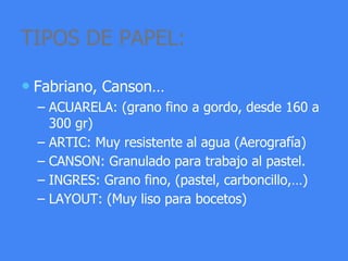 TIPOS DE PAPEL:
• Fabriano, Canson…
– ACUARELA: (grano fino a gordo, desde 160 a
300 gr)
– ARTIC: Muy resistente al agua (Aerografía)
– CANSON: Granulado para trabajo al pastel.
– INGRES: Grano fino, (pastel, carboncillo,…)
– LAYOUT: (Muy liso para bocetos)
 