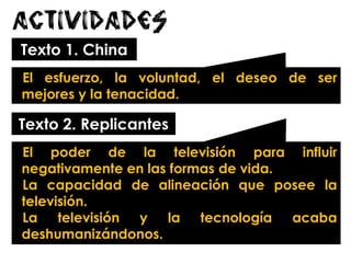 Actividades
Texto 1. China
El esfuerzo, la voluntad, el deseo de ser
mejores y la tenacidad.
Texto 2. Replicantes
El poder de la televisión para influir
negativamente en las formas de vida.
La capacidad de alineación que posee la
televisión.
La televisión y la tecnología acaba
deshumanizándonos.
 