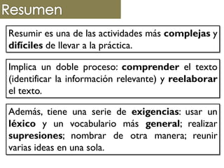 Resumir es una de las actividades más complejas y
difíciles de llevar a la práctica.
Implica un doble proceso: comprender el texto
(identificar la información relevante) y reelaborar
el texto.
Además, tiene una serie de exigencias: usar un
léxico y un vocabulario más general; realizar
supresiones; nombrar de otra manera; reunir
varias ideas en una sola.
 