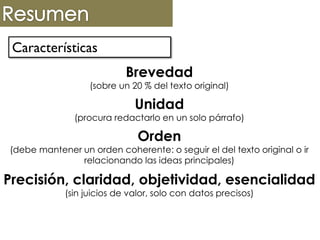 Características
Brevedad
(sobre un 20 % del texto original)
Unidad
(procura redactarlo en un solo párrafo)
Orden
(debe mantener un orden coherente: o seguir el del texto original o ir
relacionando las ideas principales)
Precisión, claridad, objetividad, esencialidad
(sin juicios de valor, solo con datos precisos)
 