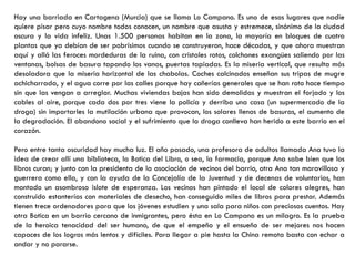Hay una barriada en Cartagena (Murcia) que se llama Lo Campano. Es uno de esos lugares que nadie
quiere pisar pero cuyo nombre todos conocen, un nombre que asusta y estremece, sinónimo de la ciudad
oscura y la vida infeliz. Unas 1.500 personas habitan en la zona, la mayoría en bloques de cuatro
plantas que ya debían de ser pobrísimos cuando se construyeron, hace décadas, y que ahora muestran
aquí y allá las feroces mordeduras de la ruina, con cristales rotos, colchones exangües saliendo por las
ventanas, bolsas de basura tapando los vanos, puertas tapiadas. Es la miseria vertical, que resulta más
desoladora que la miseria horizontal de las chabolas. Coches calcinados enseñan sus tripas de mugre
achicharrada, y el agua corre por las calles porque hay cañerías generales que se han roto hace tiempo
sin que las vengan a arreglar. Muchas viviendas bajas han sido demolidas y muestran el forjado y los
cables al aire, porque cada dos por tres viene la policía y derriba una casa (un supermercado de la
droga) sin importarles la mutilación urbana que provocan, los solares llenos de basuras, el aumento de
la degradación. El abandono social y el sufrimiento que la droga conlleva han herido a este barrio en el
corazón.
Pero entre tanta oscuridad hay mucha luz. El año pasado, una profesora de adultos llamada Ana tuvo la
idea de crear allí una biblioteca, la Botica del Libro, o sea, la farmacia, porque Ana sabe bien que los
libros curan; y junto con la presidenta de la asociación de vecinos del barrio, otra Ana tan maravillosa y
guerrera como ella, y con la ayuda de la Concejalía de la Juventud y de decenas de voluntarios, han
montado un asombroso islote de esperanza. Los vecinos han pintado el local de colores alegres, han
construido estanterías con materiales de desecho, han conseguido miles de libros para prestar. Además
tienen trece ordenadores para que los jóvenes estudien y una sala para niños con preciosos cuentos. Hay
otra Botica en un barrio cercano de inmigrantes, pero ésta en Lo Campano es un milagro. Es la prueba
de la heroica tenacidad del ser humano, de que el empeño y el ensueño de ser mejores nos hacen
capaces de los logros más lentos y difíciles. Para llegar a pie hasta la China remota basta con echar a
andar y no pararse.
 