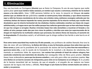 Hay una barriada en Cartagena (Murcia) que se llama Lo Campano. Es uno de esos lugares que nadie
quiere pisar pero cuyo nombre todos conocen, un nombre que asusta y estremece, sinónimo de la ciudad
oscura y la vida infeliz. Unas 1.500 personas habitan en la zona, la mayoría en bloques de cuatro
plantas que ya debían de ser pobrísimos cuando se construyeron, hace décadas, y que ahora muestran
aquí y allá las feroces mordeduras de la ruina, con cristales rotos, colchones exangües saliendo por las
ventanas, bolsas de basura tapando los vanos, puertas tapiadas. Es la miseria vertical, que resulta más
desoladora que la miseria horizontal de las chabolas. Coches calcinados enseñan sus tripas de mugre
achicharrada, y el agua corre por las calles porque hay cañerías generales que se han roto hace tiempo
sin que las vengan a arreglar. Muchas viviendas bajas han sido demolidas y muestran el forjado y los
cables al aire, porque cada dos por tres viene la policía y derriba una casa (un supermercado de la
droga) sin importarles la mutilación urbana que provocan, los solares llenos de basuras, el aumento de
la degradación. El abandono social y el sufrimiento que la droga conlleva han herido a este barrio en el
corazón.
Pero entre tanta oscuridad hay mucha luz. El año pasado, una profesora de adultos llamada Ana tuvo la
idea de crear allí una biblioteca, la Botica del Libro, o sea, la farmacia, porque Ana sabe bien que los
libros curan; y junto con la presidenta de la asociación de vecinos del barrio, otra Ana tan maravillosa y
guerrera como ella, y con la ayuda de la Concejalía de la Juventud y de decenas de voluntarios, han
montado un asombroso islote de esperanza. Los vecinos han pintado el local de colores alegres, han
construido estanterías con materiales de desecho, han conseguido miles de libros para prestar. Además
tienen trece ordenadores para que los jóvenes estudien y una sala para niños con preciosos cuentos. Hay
otra Botica en un barrio cercano de inmigrantes, pero ésta en Lo Campano es un milagro. Es la prueba
de la heroica tenacidad del ser humano, de que el empeño y el ensueño de ser mejores nos hacen
capaces de los logros más lentos y difíciles. Para llegar a pie hasta la China remota basta con echar a
andar y no pararse.
1. Eliminación
 