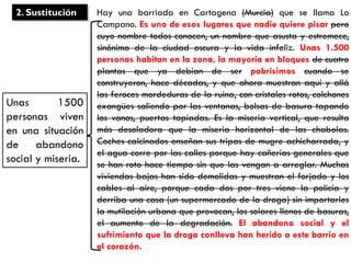 Hay una barriada en Cartagena (Murcia) que se llama Lo
Campano. Es uno de esos lugares que nadie quiere pisar pero
cuyo nombre todos conocen, un nombre que asusta y estremece,
sinónimo de la ciudad oscura y la vida infeliz. Unas 1.500
personas habitan en la zona, la mayoría en bloques de cuatro
plantas que ya debían de ser pobrísimos cuando se
construyeron, hace décadas, y que ahora muestran aquí y allá
las feroces mordeduras de la ruina, con cristales rotos, colchones
exangües saliendo por las ventanas, bolsas de basura tapando
los vanos, puertas tapiadas. Es la miseria vertical, que resulta
más desoladora que la miseria horizontal de las chabolas.
Coches calcinados enseñan sus tripas de mugre achicharrada, y
el agua corre por las calles porque hay cañerías generales que
se han roto hace tiempo sin que las vengan a arreglar. Muchas
viviendas bajas han sido demolidas y muestran el forjado y los
cables al aire, porque cada dos por tres viene la policía y
derriba una casa (un supermercado de la droga) sin importarles
la mutilación urbana que provocan, los solares llenos de basuras,
el aumento de la degradación. El abandono social y el
sufrimiento que la droga conlleva han herido a este barrio en
el corazón.
2. Sustitución
Unas 1500
personas viven
en una situación
de abandono
social y miseria.
 