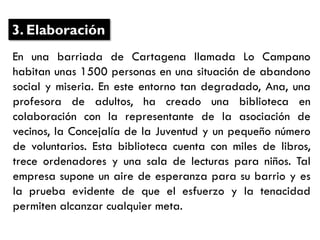 En una barriada de Cartagena llamada Lo Campano
habitan unas 1500 personas en una situación de abandono
social y miseria. En este entorno tan degradado, Ana, una
profesora de adultos, ha creado una biblioteca en
colaboración con la representante de la asociación de
vecinos, la Concejalía de la Juventud y un pequeño número
de voluntarios. Esta biblioteca cuenta con miles de libros,
trece ordenadores y una sala de lecturas para niños. Tal
empresa supone un aire de esperanza para su barrio y es
la prueba evidente de que el esfuerzo y la tenacidad
permiten alcanzar cualquier meta.
3. Elaboración
 