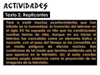 Actividades
Texto 2. Replicantes
Pese a existir muchos acontecimientos que han
influido en la humanidad, la invención del televisor en
el siglo XX ha supuesto un hito que ha condicionado
nuestras formas de vida. Aunque en sus inicios el
televisor fue concebido como un elemento lúdico e
inocente, con el paso del tiempo se ha convertido en
un medio peligroso de efectos nocivos. Nos
condiciona de tal modo que termina existiendo solo lo
que aparece en la televisión. Así, el autor concibe
nuestra propia existencia como la proyección de las
imágenes de la televisión.
 