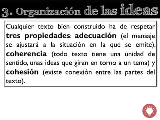 3. Organización de las ideas
Cualquier texto bien construido ha de respetar
tres propiedades: adecuación (el mensaje
se ajustará a la situación en la que se emite),
coherencia (todo texto tiene una unidad de
sentido, unas ideas que giran en torno a un tema) y
cohesión (existe conexión entre las partes del
texto).
 