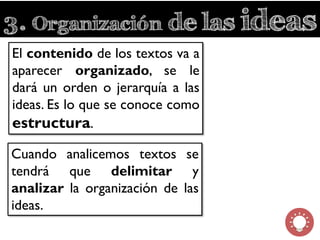 3. Organización de las ideas
El contenido de los textos va a
aparecer organizado, se le
dará un orden o jerarquía a las
ideas. Es lo que se conoce como
estructura.
Cuando analicemos textos se
tendrá que delimitar y
analizar la organización de las
ideas.
 