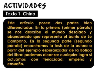 Actividades
Texto 1. China
Este artículo posee dos partes bien
diferenciadas. En la primera (primer párrafo)
se nos describe el mundo desolado y
abandonado que representa el barrio de Lo
Campano. En la segunda parte (segundo
párrafo) encontramos la tesis de la autora a
partir del ejemplo esperanzador de la Botica
del libro: podemos alcanzar cualquier logro si
actuamos con tenacidad, empeño y
ensueño.
 