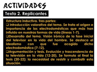 Actividades
Texto 2. Replicantes
Estructura inductiva. Tres partes:
 Introducción valorativa del tema. Se trata el origen e
importancia de los electrodomésticos que más han
influido en nuestras formas de vida (líneas 1-7).
Desarrollo del tema. Visión irónica de la fase inicial
del televisor en la vida del hombre. Se destaca el
idealismo con que fue acogido dicho
electrodoméstico (7-12).
Argumentación y tesis. Evolución y trascendencia de
la televisión en la vida (12-20). Se formula al final la
tesis (20-22): la necesidad de resistir y combatir esta
situación.
 