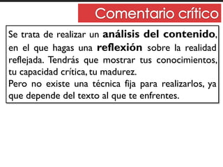 Se trata de realizar un análisis del contenido,
en el que hagas una reflexión sobre la realidad
reflejada. Tendrás que mostrar tus conocimientos,
tu capacidad crítica, tu madurez.
Pero no existe una técnica fija para realizarlos, ya
que depende del texto al que te enfrentes.
 