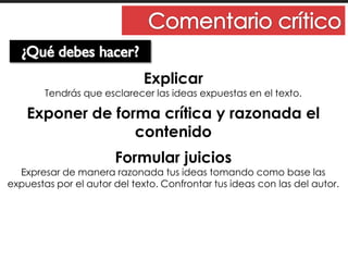 Explicar
Tendrás que esclarecer las ideas expuestas en el texto.
Exponer de forma crítica y razonada el
contenido
Formular juicios
Expresar de manera razonada tus ideas tomando como base las
expuestas por el autor del texto. Confrontar tus ideas con las del autor.
 