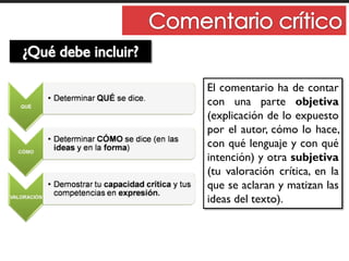 El comentario ha de contar
con una parte objetiva
(explicación de lo expuesto
por el autor, cómo lo hace,
con qué lenguaje y con qué
intención) y otra subjetiva
(tu valoración crítica, en la
que se aclaran y matizan las
ideas del texto).
 