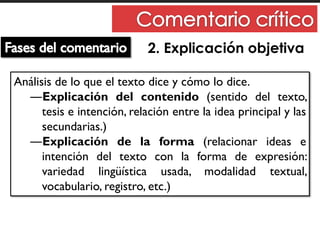 2. Explicación objetiva
Análisis de lo que el texto dice y cómo lo dice.
―Explicación del contenido (sentido del texto,
tesis e intención, relación entre la idea principal y las
secundarias.)
―Explicación de la forma (relacionar ideas e
intención del texto con la forma de expresión:
variedad lingüística usada, modalidad textual,
vocabulario, registro, etc.)
 