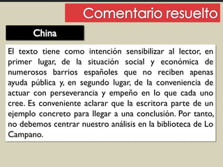 El texto tiene como intención sensibilizar al lector, en
primer lugar, de la situación social y económica de
numerosos barrios españoles que no reciben apenas
ayuda pública y, en segundo lugar, de la conveniencia de
actuar con perseverancia y empeño en lo que cada uno
cree. Es conveniente aclarar que la escritora parte de un
ejemplo concreto para llegar a una conclusión. Por tanto,
no debemos centrar nuestro análisis en la biblioteca de Lo
Campano.
 
