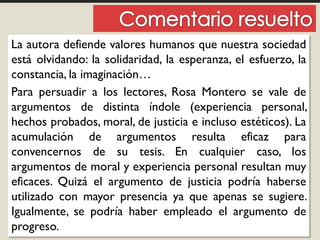 La autora defiende valores humanos que nuestra sociedad
está olvidando: la solidaridad, la esperanza, el esfuerzo, la
constancia, la imaginación…
Para persuadir a los lectores, Rosa Montero se vale de
argumentos de distinta índole (experiencia personal,
hechos probados, moral, de justicia e incluso estéticos). La
acumulación de argumentos resulta eficaz para
convencernos de su tesis. En cualquier caso, los
argumentos de moral y experiencia personal resultan muy
eficaces. Quizá el argumento de justicia podría haberse
utilizado con mayor presencia ya que apenas se sugiere.
Igualmente, se podría haber empleado el argumento de
progreso.
 