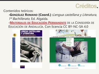 Créditos.
Contenidos teóricos:
-GONZÁLEZ ROMANO (Coord.) :Lengua castellana y Literatura,
1º Bachillerato, Ed. Algaida.
-MATERIALES DE EDUCACIÓN PERMANENTE DE LA CONSEJERÍA DE
EDUCACIÓN DE ANDALUCÍA. Con licencia CC BY-NC-SA 4.0
 