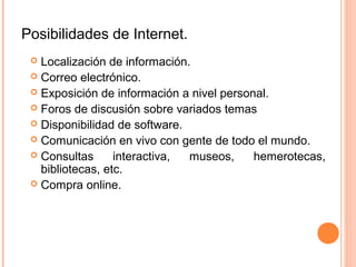 Posibilidades de Internet.
 Localización de información.
 Correo electrónico.
 Exposición de información a nivel personal.
 Foros de discusión sobre variados temas
 Disponibilidad de software.
 Comunicación en vivo con gente de todo el mundo.
 Consultas interactiva, museos, hemerotecas,
bibliotecas, etc.
 Compra online.
 