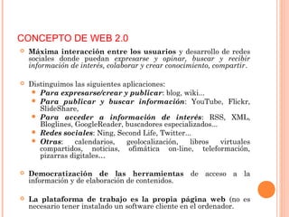  Máxima interacción entre los usuarios y desarrollo de redes
sociales donde puedan expresarse y opinar, buscar y recibir
información de interés, colaborar y crear conocimiento, compartir.
 Distinguimos las siguientes aplicaciones:
 Para expresarse/crear y publicar: blog, wiki...
 Para publicar y buscar información: YouTube, Flickr,
SlideShare,
 Para acceder a información de interés: RSS, XML,
Bloglines, GoogleReader, buscadores especializados...
 Redes sociales: Ning, Second Life, Twitter...
 Otras: calendarios, geolocalización, libros virtuales
compartidos, noticias, ofimática on-line, teleformación,
pizarras digitales…
 Democratización de las herramientas de acceso a la
información y de elaboración de contenidos.
 La plataforma de trabajo es la propia página web (no es
necesario tener instalado un software cliente en el ordenador.
CONCEPTO DE WEB 2.0
 