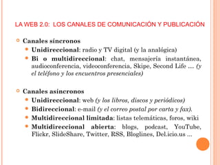LA WEB 2.0: LOS CANALES DE COMUNICACIÓN Y PUBLICACIÓN
 Canales síncronos
 Unidireccional: radio y TV digital (y la analógica)
 Bi o multidireccional: chat, mensajería instantánea,
audioconferencia, videoconferencia, Skipe, Second Life … (y
el teléfono y los encuentros presenciales)
 Canales asíncronos
 Unidireccional: web (y los libros, discos y periódicos)
 Bidireccional: e-mail (y el correo postal por carta y fax).
 Multidireccional limitada: listas telemáticas, foros, wiki
 Multidireccional abierta: blogs, podcast, YouTube,
Flickr, SlideShare, Twitter, RSS, Bloglines, Del.icio.us ...
 