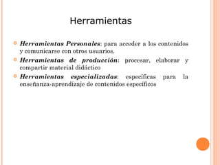 Herramientas
 Herramientas Personales: para acceder a los contenidos
y comunicarse con otros usuarios.
 Herramientas de producción: procesar, elaborar y
compartir material didáctico
 Herramientas especializadas: específicas para la
enseñanza-aprendizaje de contenidos específicos
 