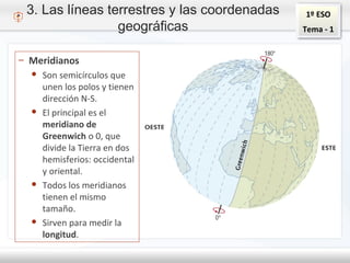 1º ESO
Tema - 1
3. Las líneas terrestres y las coordenadas
geográficas
– Meridianos
● Son semicírculos que
unen los polos y tienen
dirección N-S.
● El principal es el
meridiano de
Greenwich o 0, que
divide la Tierra en dos
hemisferios: occidental
y oriental.
● Todos los meridianos
tienen el mismo
tamaño.
● Sirven para medir la
longitud.
 