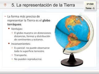 1º ESO
Tema - 1
5. La representación de la Tierra
– La forma más precisa de
representar la Tierra es el globo
terráqueo.
● Ventajas:
o El globo muestra sin distorsiones
distancias, formas y distribución
de continentes y océanos.
● Inconvenientes:
o Es parcial: no puede observarse
toda la superficie terrestre.
o Transporte.
o No pueden reproducirse.
 