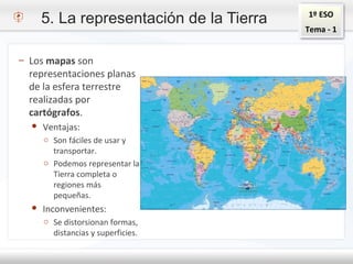 1º ESO
Tema - 1
5. La representación de la Tierra
– Los mapas son
representaciones planas
de la esfera terrestre
realizadas por
cartógrafos.
● Ventajas:
o Son fáciles de usar y
transportar.
o Podemos representar la
Tierra completa o
regiones más
pequeñas.
● Inconvenientes:
o Se distorsionan formas,
distancias y superficies.
 
